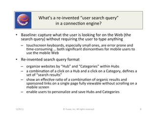 What’s	
  a	
  re-­‐invented	
  “user	
  search	
  query”	
  
                                   in	
  a	
  connec0on	
  engine?	
  

•  Baseline:	
  capture	
  what	
  the	
  user	
  is	
  looking	
  for	
  on	
  the	
  Web	
  (the	
  
   search	
  query)	
  without	
  requiring	
  the	
  user	
  to	
  type	
  anything	
  
      –  touchscreen	
  keyboards,	
  especially	
  small	
  ones,	
  are	
  error	
  prone	
  and	
  
         0me-­‐consuming	
  …	
  both	
  signiﬁcant	
  disincen0ves	
  for	
  mobile	
  users	
  to	
  
         use	
  the	
  mobile	
  Web	
  
•  Re-­‐invented	
  search	
  query	
  format	
  
      –  organize	
  websites	
  by	
  “Hub”	
  and	
  “Categories”	
  within	
  Hubs	
  
      –  a	
  combina0on	
  of	
  a	
  click	
  on	
  a	
  Hub	
  and	
  a	
  click	
  on	
  a	
  Category,	
  deﬁnes	
  a	
  
         set	
  of	
  “search	
  results”	
  	
  
      –  show	
  an	
  eﬀec0ve	
  ra0o	
  of	
  a	
  combina0on	
  of	
  organic	
  results	
  and	
  
         sponsored	
  links	
  on	
  a	
  single	
  page	
  fully	
  viewable	
  without	
  scrolling	
  on	
  a	
  
         mobile	
  screen	
  
      –  enable	
  users	
  to	
  personalize	
  and	
  save	
  Hubs	
  and	
  Categories	
  



12/9/11	
                                       	
  ©	
  Yuvee,	
  Inc.	
  All	
  rights	
  reserved.	
                          8	
  
 