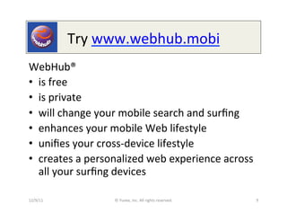 Try	
  www.webhub.mobi	
  
WebHub®	
  
•  is	
  free	
  
•  is	
  private	
  
•  will	
  change	
  your	
  mobile	
  search	
  and	
  surﬁng	
  
•  enhances	
  your	
  mobile	
  Web	
  lifestyle	
  
•  uniﬁes	
  your	
  cross-­‐device	
  lifestyle	
  
•  creates	
  a	
  personalized	
  web	
  experience	
  across	
  
   all	
  your	
  surﬁng	
  devices	
  

12/9/11	
               ©	
  Yuvee,	
  Inc.	
  All	
  rights	
  reserved.	
     9	
  
 