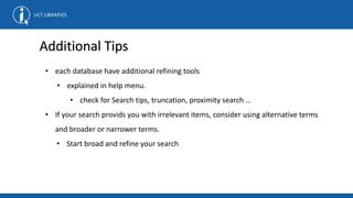 • each database have additional refining tools
• explained in help menu.
• check for Search tips, truncation, proximity search …
• If your search provids you with irrelevant items, consider using alternative terms
and broader or narrower terms.
• Start broad and refine your search
Additional Tips
 