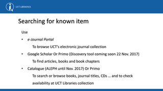Searching for known item
Use
• e-Journal Portal
To browse UCT’s electronic journal collection
• Google Scholar Or Primo (Discovery tool coming soon 22 Nov. 2017)
To find articles, books and book chapters
• Catalogue (ALEPH until Nov. 2017) Or Primo
To search or browse books, journal titles, CDs … and to check
availability at UCT Libraries collection
 