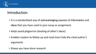 Introduction
• It is a standardized way of acknowledging sources of information and
ideas that you have used in your essay or assignment.
• Helps avoid plagiarism (stealing of other's ideas)
• Enables readers to follow-up and read more fully the cited author’s
arguments
• Shows you have done research
 
