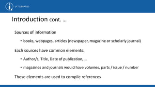 Introduction cont. …
Sources of information
• books, webpages, articles (newspaper, magazine or scholarly journal)
Each sources have common elements:
• Author/s, Title, Date of publication, …
• magazines and journals would have volumes, parts / issue / number
These elements are used to compile references
 