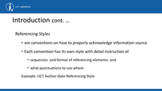Introduction cont. …
Referencing Styles
• are conventions on how to properly acknowledge information source
• Each convention has its own style with detail instruction of
• sequences and format of referencing elements and
• what punctuations to use where
Example: UCT Author-Date Referencing Style
 