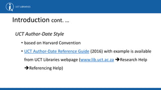 Introduction cont. …
UCT Author-Date Style
• based on Harvard Convention
• UCT Author-Date Reference Guide (2016) with example is available
from UCT Libraries webpage (www.lib.uct.ac.za Research Help
Referencing Help)
 