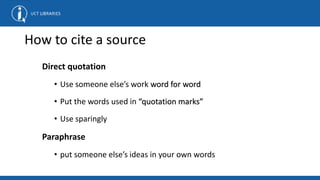 How to cite a source
Direct quotation
• Use someone else’s work word for word
• Put the words used in “quotation marks”
• Use sparingly
Paraphrase
• put someone else’s ideas in your own words
 