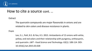 How to cite a source cont. …
Extract
The quercetin compounds are major flavonoids in onions and are
related to skin colors and disease resistance in plants.
From
Lee, E.J., Patil, B.S. & Yoo, K.S. 2015. Antioxidants of 15 onions with white,
yellow, and red colors and their relationship with pungency, anthocyanin,
and quercetin. LWT - Food Science and Technology. 63(1): 108-114. DOI:
10.1016/j.lwt.2015.03.028
 