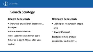 Search Strategy
Known item search
• Know title or author of a resource …
Example:
Author: Merle Sowman
Title: Subsistence and small-scale
fisheries in South Africa: a ten-year
review
Unknown item search
• Looking for resources in a topic
area
• Keyword/s search
Example: climate change
adaptation, biodiversity …
 