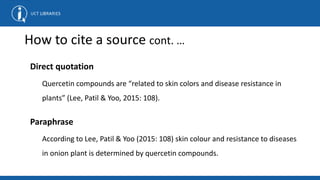 How to cite a source cont. …
Direct quotation
Quercetin compounds are “related to skin colors and disease resistance in
plants” (Lee, Patil & Yoo, 2015: 108).
Paraphrase
According to Lee, Patil & Yoo (2015: 108) skin colour and resistance to diseases
in onion plant is determined by quercetin compounds.
 