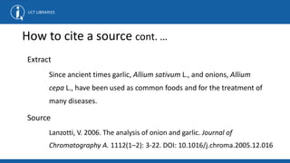 How to cite a source cont. …
Extract
Since ancient times garlic, Allium sativum L., and onions, Allium
cepa L., have been used as common foods and for the treatment of
many diseases.
Source
Lanzotti, V. 2006. The analysis of onion and garlic. Journal of
Chromatography A. 1112(1–2): 3-22. DOI: 10.1016/j.chroma.2005.12.016
 