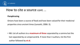 How to cite a source cont. …
Paraphrasing
Onions have been a source of food and have been valued for their medicinal
properties since ancient times (Lanzotti, 2006: 3).
• NB: List all authors to a maximum of three separated by a comma but the
last separated by an ampersand &. If more than 3 authors, list the first
author followed by et al.
 
