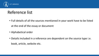 Reference list
• Full details of all the sources mentioned in your work have to be listed
at the end of the essay or document
• Alphabetical order
• Details included in a reference are dependent on the source type i.e.
book, article, website etc.
 