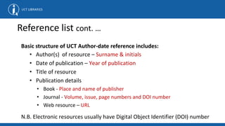 Reference list cont. …
Basic structure of UCT Author-date reference includes:
• Author(s) of resource – Surname & initials
• Date of publication – Year of publication
• Title of resource
• Publication details
• Book - Place and name of publisher
• Journal - Volume, issue, page numbers and DOI number
• Web resource – URL
N.B. Electronic resources usually have Digital Object Identifier (DOI) number
 