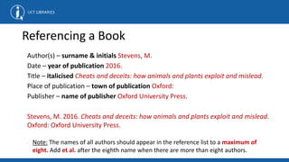 Referencing a Book
Author(s) – surname & initials Stevens, M.
Date – year of publication 2016.
Title – italicised Cheats and deceits: how animals and plants exploit and mislead.
Place of publication – town of publication Oxford:
Publisher – name of publisher Oxford University Press.
Stevens, M. 2016. Cheats and deceits: how animals and plants exploit and mislead.
Oxford: Oxford University Press.
• Note: The names of all authors should appear in the reference list to a maximum of
eight. Add et al. after the eighth name when there are more than eight authors.
 