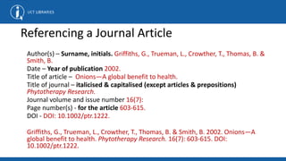 Author(s) – Surname, initials. Griffiths, G., Trueman, L., Crowther, T., Thomas, B. &
Smith, B.
Date – Year of publication 2002.
Title of article – Onions—A global benefit to health.
Title of journal – italicised & capitalised (except articles & prepositions)
Phytotherapy Research.
Journal volume and issue number 16(7):
Page number(s) - for the article 603-615.
DOI - DOI: 10.1002/ptr.1222.
Griffiths, G., Trueman, L., Crowther, T., Thomas, B. & Smith, B. 2002. Onions—A
global benefit to health. Phytotherapy Research. 16(7): 603-615. DOI:
10.1002/ptr.1222.
Referencing a Journal Article
 