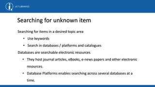 Searching for items in a desired topic area
• Use keywords
• Search in databases / platforms and catalogues
Databases are searchable electronic resources
• They host journal articles, eBooks, e-news papers and other electronic
resources.
• Database Platforms enables searching across several databases at a
time.
Searching for unknown item
 