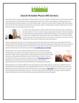 Search Reliable Physio W8 Services
When we hear that someone is suffering from some disease then we do not wonder much because it is usual for people to suffer
from health problems. The lifestyle of several people has become the cause of their health problems. Now days, there are so
many people who are experiencing one or the other health problem. There are numerous kinds of diseases which pose a threat
to the human life. Some diseases are such that they are not easily curable. It is always goof for people to take good care of their
health so that they can keep diseases away from them.
In order to stay health, people do a large number of efforts like going to the gym, staying away
from fast food etc. There are numerous ways by which people can reduce the chances of getting
ill. People should know that prevention is always better than the cure. One should not wait for
some disease to develop before taking steps to prevent it. If people notice any kind of problem
in their health then they should not wait to consult a doctor. It is always a wise idea to consult a
reliable doctor when someone experiences some health problem.
At times, people suffer from pain in one or the other parts of their body. After some kind of injury, people often take time to
recover and they find it difficult to move the affected parts of their body. When people are unable to get rid of pain in some part
of their body then they are often advised to get help from physiotherapists. There are many people who stay in London and
know that there are some of the best clinics which offer physiotherapy in west london.
People who are new in London might be looking for some clinic which offers reliable
physiotherapy in west london. Such people do not need to worry as they can always find
one online. A large number of people look for different types of information online. People
who want to know about physiotherapy w10; just need to look for it online. There are
several doctors who can be consulted to know about the best physiotherapy w10 clinics.
When doctors cannot treat some pain easily then they need to take help from
physiotherapists. A lot of people have been benefited by consulting physiotherapists.
When people consult some physio W8 clinic then they should not expect to get results in a quick manner. People need to be
patient when they are taking help from some physiotherapists. At times, a number of sessions are required for curing the pain.
People who wish to know about the charges which they need to pay for getting physio W8 services should check it out online.
Internet offers all kinds of information now days. There are so many websites and blogs where people can look for different
types of information now days. Health should be considered of prime importance by all people.
 