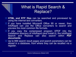 What is Rapid Search & Replace? HTML and RTF files  can be searched and previewed by using the internal text converters. If you have installed Microsoft Office 95 or newer, then InfoRapid can use the Office converters to search and preview the most common file formats. If you copy the compressed program XPDF into the installation directory of InfoRapid (and install it), the InfoRapid Search and Replace can also search within  PDF documents . Up to 999 search result pages and search parameters can be stored in a database, from where they can be recalled via a register. 
