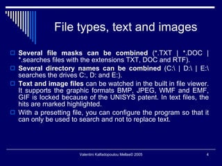 File types, text and images Several file masks can be combined  (*.TXT | *.DOC | *.searches files with the extensions TXT, DOC and RTF). Several directory names can be combined  (C:\ | D:\ | E:\ searches the drives C:, D: and E:). Text and image files  can be watched in the built in file viewer. It supports the graphic formats BMP, JPEG, WMF and EMF, GIF is locked because of the UNISYS patent. In text files, the hits are marked highlighted. With a presetting file, you can configure the program so that it can only be used to search and not to replace text. 