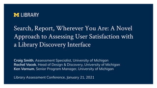 Search, Report, Wherever You Are: A Novel
Approach to Assessing User Satisfaction with
a Library Discovery Interface
Craig Smith, Assessment Specialist, University of Michigan
Rachel Vacek, Head of Design & Discovery, University of Michigan
Ken Varnum, Senior Program Manager, University of Michigan
Library Assessment Conference, January 21, 2021
 