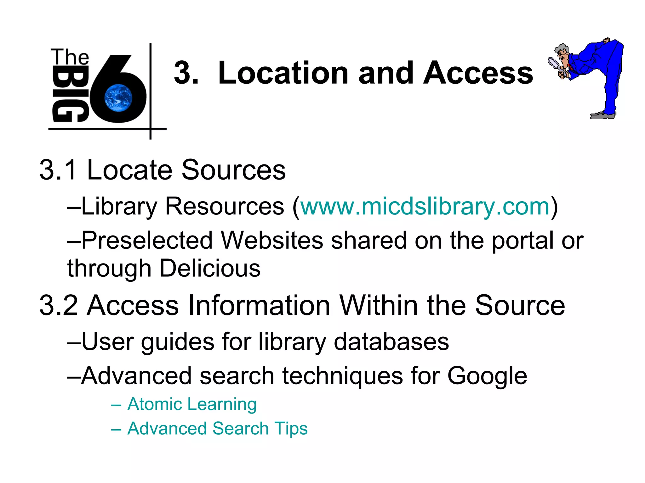 3.  Location and Access 3.1 Locate Sources Library Resources ( www.micdslibrary.com ) Preselected Websites shared on the portal or through Delicious 3.2 Access Information Within the Source User guides for library databases Advanced search techniques for Google Atomic Learning Advanced Search Tips 