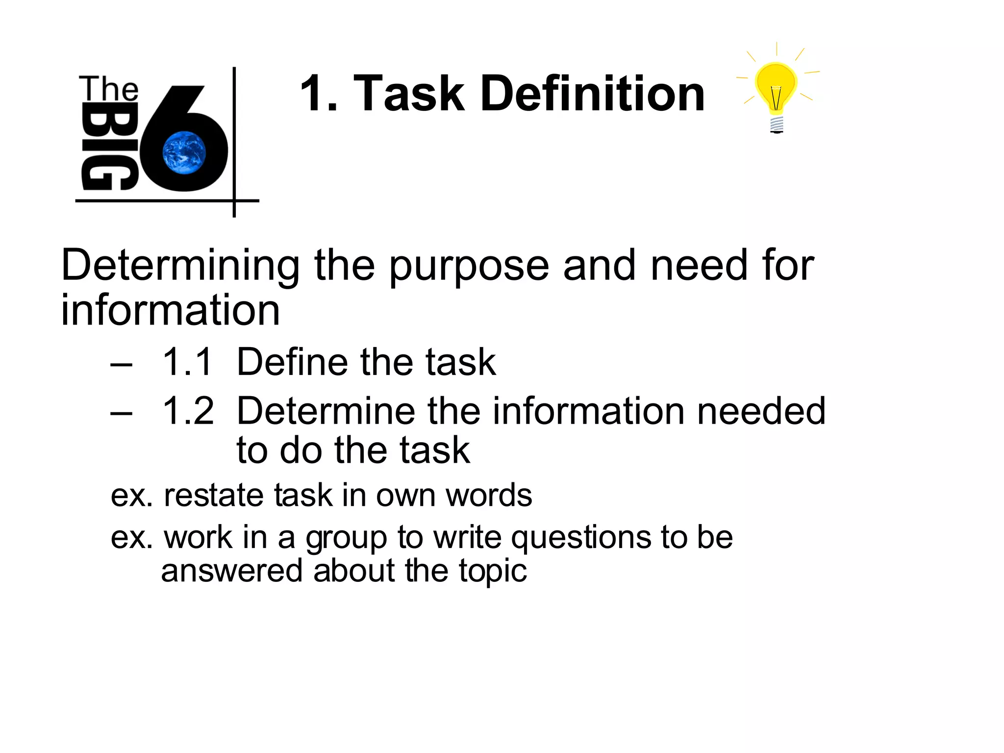 1. Task Definition Determining the purpose and need for information 1.1 Define the task 1.2 Determine the information needed  to do the task ex. restate task in own words ex. work in a group to write questions to be  answered about the topic  