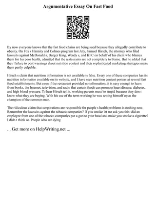 Argumentative Essay On Fast Food
By now everyone knows that the fast food chains are being sued because they allegedly contribute to
obesity. On Fox s Hannity and Colmes program last July, Samuel Hirsch, the attorney who filed
lawsuits against McDonald s, Burger King, Wendy s, and KFC on behalf of his client who blames
them for his poor health, admitted that the restaurants are not completely to blame. But he added that
their failure to post warnings about nutrition content and their sophisticated marketing strategies make
them partly culpable.
Hirsch s claim that nutrition information is not available is false. Every one of these companies has its
nutrition information available on its website, and I have seen nutrition content posters at several fast
food establishments. But even if the restaurant provided no information, it is easy enough to learn
from books, the Internet, television, and radio that certain foods can promote heart disease, diabetes,
and high blood pressure. To hear Hirsch tell it, working parents must be stupid because they don t
know what they are buying. With his use of the term working he was setting himself up as the
champion of the common man.
The ridiculous claim that corporations are responsible for people s health problems is nothing new.
Remember the lawsuits against the tobacco companies? If you smoke let me ask you this: did an
employee from one of the tobacco companies put a gun to your head and make you smoke a cigarette?
I didn t think so. People who are dying
... Get more on HelpWriting.net ...
 