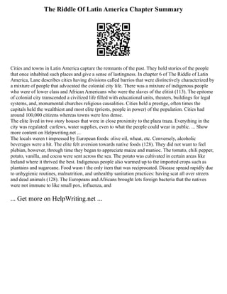 The Riddle Of Latin America Chapter Summary
Cities and towns in Latin America capture the remnants of the past. They hold stories of the people
that once inhabited such places and give a sense of lastingness. In chapter 6 of The Riddle of Latin
America, Lane describes cities having divisions called barrios that were distinctively characterized by
a mixture of people that advocated the colonial city life. There was a mixture of indigenous people
who were of lower class and African Americans who were the slaves of the elitist (113). The epitome
of colonial city transcended a civilized life filled with educational units, theaters, buildings for legal
systems, and, monumental churches religious causalities. Cities held a prestige, often times the
capitals held the wealthiest and most elite (priests, people in power) of the population. Cities had
around 100,000 citizens whereas towns were less dense.
The elite lived in two story houses that were in close proximity to the plaza traza. Everything in the
city was regulated: curfews, water supplies, even to what the people could wear in public. ... Show
more content on Helpwriting.net ...
The locals weren t impressed by European foods: olive oil, wheat, etc. Conversely, alcoholic
beverages were a hit. The elite felt aversion towards native foods (128). They did not want to feel
plebian, however, through time they began to appreciate maize and manioc. The tomato, chili pepper,
potato, vanilla, and cocoa were sent across the sea. The potato was cultivated in certain areas like
Ireland where it thrived the best. Indigenous people also warmed up to the imported crops such as
plantains and sugarcane. Food wasn t the only item that was reciprocated. Disease spread rapidly due
to unhygienic routines, malnutrition, and unhealthy sanitation practices: having scat all over streets
and dead animals (128). The Europeans and Africans brought lots foreign bacteria that the natives
were not immune to like small pox, influenza, and
... Get more on HelpWriting.net ...
 