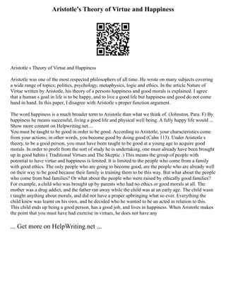 Aristotle’s Theory of Virtue and Happiness
Aristotle s Theory of Virtue and Happiness
Aristotle was one of the most respected philosophers of all time. He wrote on many subjects covering
a wide range of topics; politics, psychology, metaphysics, logic and ethics. In the article Nature of
Virtue written by Aristotle, his theory of a persons happiness and good morals is explained. I agree
that a human s goal in life is to be happy, and to live a good life but happiness and good do not come
hand in hand. In this paper, I disagree with Aristotle s proper function argument.
The word happiness is a much broader term to Aristotle than what we think of. (Johnston, Para. F) By
happiness he means successful, living a good life and physical well being. A fully happy life would ...
Show more content on Helpwriting.net ...
You must be taught to be good in order to be good. According to Aristotle, your characteristics come
from your actions; in other words, you become good by doing good (Cahn 113). Under Aristotle s
theory, to be a good person, you must have been taught to be good at a young age to acquire good
morals. In order to profit from the sort of study he is undertaking, one must already have been brought
up in good habits ( Traditional Virtues and The Skeptic .) This means the group of people with
potential to have virtue and happiness is limited. It is limited to the people who come from a family
with good ethics. The only people who are going to become good, are the people who are already well
on their way to be good because their family is training them to be this way. But what about the people
who come from bad families? Or what about the people who were raised by ethically good families?
For example, a child who was brought up by parents who had no ethics or good morals at all. The
mother was a drug addict, and the father ran away while the child was at an early age. The child wasn
t taught anything about morals, and did not have a proper upbringing what so ever. Everything the
child knew was learnt on his own, and he decided who he wanted to be an acted in relation to this.
This child ends up being a good person, has a good job, and lives in happiness. When Aristotle makes
the point that you must have had exercise in virtues, he does not have any
... Get more on HelpWriting.net ...
 