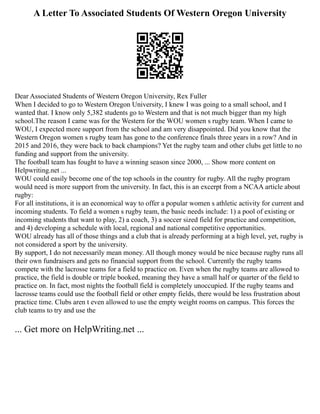 A Letter To Associated Students Of Western Oregon University
Dear Associated Students of Western Oregon University, Rex Fuller
When I decided to go to Western Oregon University, I knew I was going to a small school, and I
wanted that. I know only 5,382 students go to Western and that is not much bigger than my high
school.The reason I came was for the Western for the WOU women s rugby team. When I came to
WOU, I expected more support from the school and am very disappointed. Did you know that the
Western Oregon women s rugby team has gone to the conference finals three years in a row? And in
2015 and 2016, they were back to back champions? Yet the rugby team and other clubs get little to no
funding and support from the university.
The football team has fought to have a winning season since 2000, ... Show more content on
Helpwriting.net ...
WOU could easily become one of the top schools in the country for rugby. All the rugby program
would need is more support from the university. In fact, this is an excerpt from a NCAA article about
rugby:
For all institutions, it is an economical way to offer a popular women s athletic activity for current and
incoming students. To field a women s rugby team, the basic needs include: 1) a pool of existing or
incoming students that want to play, 2) a coach, 3) a soccer sized field for practice and competition,
and 4) developing a schedule with local, regional and national competitive opportunities.
WOU already has all of those things and a club that is already performing at a high level, yet, rugby is
not considered a sport by the university.
By support, I do not necessarily mean money. All though money would be nice because rugby runs all
their own fundraisers and gets no financial support from the school. Currently the rugby teams
compete with the lacrosse teams for a field to practice on. Even when the rugby teams are allowed to
practice, the field is double or triple booked, meaning they have a small half or quarter of the field to
practice on. In fact, most nights the football field is completely unoccupied. If the rugby teams and
lacrosse teams could use the football field or other empty fields, there would be less frustration about
practice time. Clubs aren t even allowed to use the empty weight rooms on campus. This forces the
club teams to try and use the
... Get more on HelpWriting.net ...
 