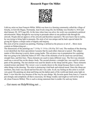 Research Paper On Millet
I did my artist on Jean François Millet. Millet was born in a farming community called the village of
Gruchy, in Gréville Hague, Normandy. Jean lived a long life; his birthday was October 4, 1814 and
died January 20, 1875 (age 60). At the time when Jean was alive, his work was considered a political
advertisement. Many thought he was trying to persuade others to one political side through his
artwork. People did not approve of his artwork and therefore rejected it. We now know that in reality,
he was trying to bring light to peasants. His style of art was unique and he had a special talent for
giving his figures a unique sense of dignity and majesty.
His style of art he created was painting. Painting is defined as the process or art of ... Show more
content on Helpwriting.net ...
The dimensions of the paintings are 7 1/4 by 11 1/4 in. (18.4 by 28.5 cm). The medium of the drawing
is not identified, but from speculation I assume that he used either charcoal or pencil. The subject
matter of this drawing is newly shorn young lambs. This art piece was in preparation for a painting
that was going to be called the Salon of 1853. One of the elements of art he used was curved lines,
straight lines, and thin lines. These elements are used in many different ways. The first way element
used was a curved line on the sheep s body. The second element, a straight line, was used for various
parts of the painting. The last element was used for details on the sheep and the grass. These elements
created texture and detail. The viewer s eye is mostly drawn to the sheep because there is only two
other things in the drawing. The artist is portraying a laid back and relaxed mood. Since the sheep are
newborn, they look very dazed and lost but also very calm. In all, my feeling on this artist is overall
very good. His painting are deep and bring out the darker parts of the world and sheds some light on
them. I view him this way because of the way he says things. My favorite quote from Jean is, I want to
put strongly and completely all that is necessary, for things weakly said might as well not be said at
all, (Jean Francois Millet). This is such a strong statement that it couldn t be said any better.
... Get more on HelpWriting.net ...
 