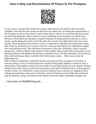Glass Ceiling And Discrimination Of Women In The Workplace
It is no secret or surprise that women have always, and continue to be paid less than men in the
workplace. Not only that, but women are also put in low status jobs, no matter their qualifications; a
lot of women are put in a box when it comes to their jobs or careers. It is mind blowing that women
are still facing inequality when it comes to work, considering we are living in very liberal times.
Women in work tend to go unnoticed, it might be because our nation and our world are so used to
women usually getting the shorter end of the stick, but it needs to be talked about more if we want
equality. When speaking about women in work, it is important to talk about the typical jobs women
take on that are sometimes low in status. First off, women are more likely to be employed in unpaid
care work and housework. They take these jobs because of the time availability, relative resource
perspectives, and the symbolic representation of their gender. When women take on paid jobs, it ends
up being balanced with unpaid work because of maternity leaves. All these normality s for women are
often criticized because there is a double shift which means women ... Show more content on
Helpwriting.net ...
Glass ceiling is a limitation a women hits because of sexism, and this can apply to all women. A
concrete ceiling is a mix of racism and sexism, and this ceiling manly applies to women of color. A
stained glass ceiling applies women who are not able to reach higher positions in the church. All these
ceilings cover many cases of women not being able to reach their potentials because of the inequality
towards women. As I said before, women are put in feminine boxes, and they are stopped by these
ceilings and sometimes cannot get to where they want to be because society thinks that women can
only do nurturing, caring, and sensitive jobs instead of jobs that require rationality, strength, and
... Get more on HelpWriting.net ...
 