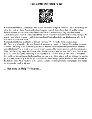Raul Castro Research Paper
Cristina Fernández de Kirchner and Raul Castro have some things in common. One of those things are
; that they both are Latin American leaders . Later on you will learn about their life and how they
became leaders. You will also learn about the differences and the things they have in common .
Another thing that you will learn is about their impact on their own country and how they changed the
country into what it is today . I will first speak about Cristina Fernández de Kirchner and after her I
will speak about Raul Castro.
Cristina Fernández de Kirchner was born on February 19, 1953 in La Plata, Buenos Aires.
Her father was a bus driver, he is of Spanish descent and her mother is German.She studied law at the
National University of La Plata during the 1970s .She met her husband during her studies, and they
moved to Santa Cruz to work as lawyers.Cristina became ... Show more content on Helpwriting.net ...
Now I will be telling about Raul Castro s life. Raul Castro was born on June 3,1931 near Biran, Cuba.
Raul has spent most of his life living in his older brother s shadow, Fidel, Castro. Raul is one of the
five children, from a Spanish landowner,Raul grew up in his father s farm with his siblings. He used to
go to school temporarily before he got expelled.After from being expelled Raul went back to work on
his father s farm. When Raul was in his teens he joined a socialist group and he attended a conference
for communist youth in Vienna,
... Get more on HelpWriting.net ...
 