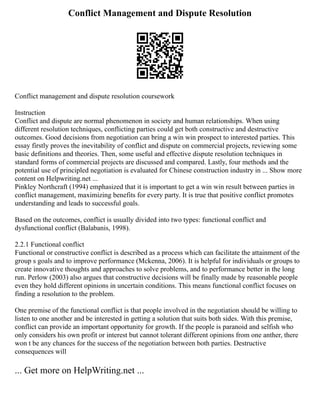 Conflict Management and Dispute Resolution
Conflict management and dispute resolution coursework
Instruction
Conflict and dispute are normal phenomenon in society and human relationships. When using
different resolution techniques, conflicting parties could get both constructive and destructive
outcomes. Good decisions from negotiation can bring a win win prospect to interested parties. This
essay firstly proves the inevitability of conflict and dispute on commercial projects, reviewing some
basic definitions and theories. Then, some useful and effective dispute resolution techniques in
standard forms of commercial projects are discussed and compared. Lastly, four methods and the
potential use of principled negotiation is evaluated for Chinese construction industry in ... Show more
content on Helpwriting.net ...
Pinkley Northcraft (1994) emphasized that it is important to get a win win result between parties in
conflict management, maximizing benefits for every party. It is true that positive conflict promotes
understanding and leads to successful goals.
Based on the outcomes, conflict is usually divided into two types: functional conflict and
dysfunctional conflict (Balabanis, 1998).
2.2.1 Functional conflict
Functional or constructive conflict is described as a process which can facilitate the attainment of the
group s goals and to improve performance (Mckenna, 2006). It is helpful for individuals or groups to
create innovative thoughts and approaches to solve problems, and to performance better in the long
run. Perlow (2003) also argues that constructive decisions will be finally made by reasonable people
even they hold different opinions in uncertain conditions. This means functional conflict focuses on
finding a resolution to the problem.
One premise of the functional conflict is that people involved in the negotiation should be willing to
listen to one another and be interested in getting a solution that suits both sides. With this premise,
conflict can provide an important opportunity for growth. If the people is paranoid and selfish who
only considers his own profit or interest but cannot tolerant different opinions from one anther, there
won t be any chances for the success of the negotiation between both parties. Destructive
consequences will
... Get more on HelpWriting.net ...
 