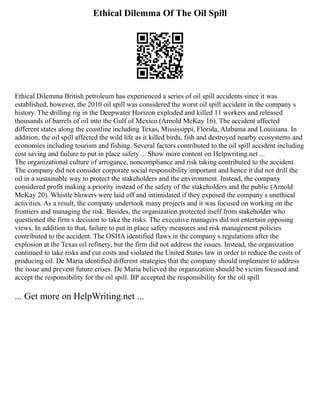 Ethical Dilemma Of The Oil Spill
Ethical Dilemma British petroleum has experienced a series of oil spill accidents since it was
established, however, the 2010 oil spill was considered the worst oil spill accident in the company s
history. The drilling rig in the Deepwater Horizon exploded and killed 11 workers and released
thousands of barrels of oil into the Gulf of Mexico (Arnold McKay 16). The accident affected
different states along the coastline including Texas, Mississippi, Florida, Alabama and Louisiana. In
addition, the oil spill affected the wild life as it killed birds, fish and destroyed nearby ecosystems and
economies including tourism and fishing. Several factors contributed to the oil spill accident including
cost saving and failure to put in place safety ... Show more content on Helpwriting.net ...
The organizational culture of arrogance, noncompliance and risk taking contributed to the accident.
The company did not consider corporate social responsibility important and hence it did not drill the
oil in a sustainable way to protect the stakeholders and the environment. Instead, the company
considered profit making a priority instead of the safety of the stakeholders and the public (Arnold
McKay 20). Whistle blowers were laid off and intimidated if they exposed the company s unethical
activities. As a result, the company undertook many projects and it was focused on working on the
frontiers and managing the risk. Besides, the organization protected itself from stakeholder who
questioned the firm s decision to take the risks. The executive managers did not entertain opposing
views. In addition to that, failure to put in place safety measures and risk management policies
contributed to the accident. The OSHA identified flaws in the company s regulations after the
explosion at the Texas oil refinery, but the firm did not address the issues. Instead, the organization
continued to take risks and cut costs and violated the United States law in order to reduce the costs of
producing oil. De Maria identified different strategies that the company should implement to address
the issue and prevent future crises. De Maria believed the organization should be victim focused and
accept the responsibility for the oil spill. BP accepted the responsibility for the oil spill
... Get more on HelpWriting.net ...
 