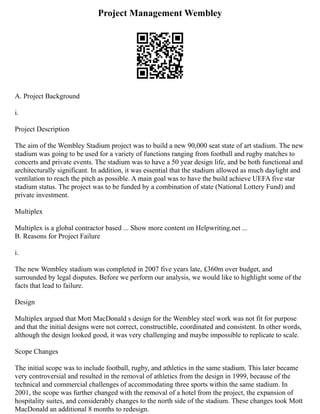 Project Management Wembley
A. Project Background
i.
Project Description
The aim of the Wembley Stadium project was to build a new 90,000 seat state of art stadium. The new
stadium was going to be used for a variety of functions ranging from football and rugby matches to
concerts and private events. The stadium was to have a 50 year design life, and be both functional and
architecturally significant. In addition, it was essential that the stadium allowed as much daylight and
ventilation to reach the pitch as possible. A main goal was to have the build achieve UEFA five star
stadium status. The project was to be funded by a combination of state (National Lottery Fund) and
private investment.
Multiplex
Multiplex is a global contractor based ... Show more content on Helpwriting.net ...
B. Reasons for Project Failure
i.
The new Wembley stadium was completed in 2007 five years late, £360m over budget, and
surrounded by legal disputes. Before we perform our analysis, we would like to highlight some of the
facts that lead to failure.
Design
Multiplex argued that Mott MacDonald s design for the Wembley steel work was not fit for purpose
and that the initial designs were not correct, constructible, coordinated and consistent. In other words,
although the design looked good, it was very challenging and maybe impossible to replicate to scale.
Scope Changes
The initial scope was to include football, rugby, and athletics in the same stadium. This later became
very controversial and resulted in the removal of athletics from the design in 1999, because of the
technical and commercial challenges of accommodating three sports within the same stadium. In
2001, the scope was further changed with the removal of a hotel from the project, the expansion of
hospitality suites, and considerably changes to the north side of the stadium. These changes took Mott
MacDonald an additional 8 months to redesign.
 