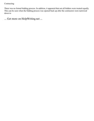 Contracting
There was no formal bidding process. In addition, it appeared that not all bidders were treated equally.
This can be seen when the bidding process was opened back up after the contractors were narrowed
down to
... Get more on HelpWriting.net ...
 