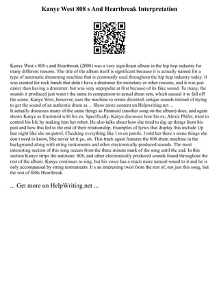 Kanye West 808 s And Heartbreak Interpretation
Kanye West s 808 s and Heartbreak (2008) was a very significant album in the hip hop industry for
many different reasons. The title of the album itself is significant because it is actually named for a
type of automatic drumming machine that is commonly used throughout the hip hop industry today. It
was created for rock bands that didn t have a drummer for monetary or other reasons, and it was just
easier than having a drummer, but was very unpopular at first because of its fake sound. To many, the
sounds it produced just wasn t the same in comparison to actual drum sets, which caused it to fall off
the scene. Kanye West, however, uses the machine to create distorted, unique sounds instead of trying
to get the sound of an authentic drum as ... Show more content on Helpwriting.net ...
It actually discusses many of the same things as Paranoid (another song on the album) does, and again
shows Kanye as frustrated with his ex. Specifically, Kanye discusses how his ex, Alexis Phifer, tried to
control his life by making him her robot. He also talks about how she tried to dig up things from his
past and how this led to the end of their relationship. Examples of lyrics that display this include Up
late night like she on patrol, Checking everything like I m on parole, I told her there s some things she
don t need to know, She never let it go, oh. This track again features the 808 drum machine in the
background along with string instruments and other electronically produced sounds. The most
interesting section of this song occurs from the three minute mark of the song until the end. In this
section Kanye strips the autotune, 808, and other electronically produced sounds found throughout the
rest of the album. Kanye continues to sing, but his voice has a much more natural sound to it and he is
only accompanied by string instruments. It s an interesting twist from the rest of, not just this song, but
the rest of 808s Heartbreak
... Get more on HelpWriting.net ...
 