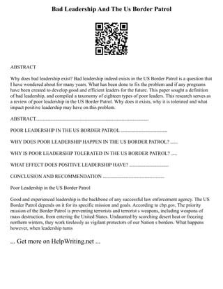Bad Leadership And The Us Border Patrol
ABSTRACT
Why does bad leadership exist? Bad leadership indeed exists in the US Border Patrol is a question that
I have wondered about for many years. What has been done to fix the problem and if any programs
have been created to develop good and efficient leaders for the future. This paper sought a definition
of bad leadership, and compiled a taxonomy of eighteen types of poor leaders. This research serves as
a review of poor leadership in the US Border Patrol. Why does it exists, why it is tolerated and what
impact positive leadership may have on this problem.
ABSTRACT............................................................................................
POOR LEADERSHIP IN THE US BORDER PATROL ......................................
WHY DOES POOR LEADERSHIP HAPPEN IN THE US BORDER PATROL? ......
WHY IS POOR LEADERSHIP TOLERATED IN THE US BORDER PATROL? .....
WHAT EFFECT DOES POSITIVE LEADERSHIP HAVE? ................................
CONCLUSION AND RECOMMENDATION ..................................................
Poor Leadership in the US Border Patrol
Good and experienced leadership is the backbone of any successful law enforcement agency. The US
Border Patrol depends on it for its specific mission and goals. According to cbp.gov, The priority
mission of the Border Patrol is preventing terrorists and terrorist s weapons, including weapons of
mass destruction, from entering the United States. Undaunted by scorching desert heat or freezing
northern winters, they work tirelessly as vigilant protectors of our Nation s borders. What happens
however, when leadership turns
... Get more on HelpWriting.net ...
 