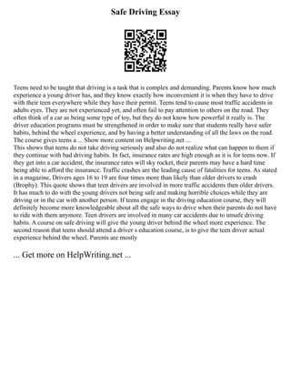 Safe Driving Essay
Teens need to be taught that driving is a task that is complex and demanding. Parents know how much
experience a young driver has, and they know exactly how inconvenient it is when they have to drive
with their teen everywhere while they have their permit. Teens tend to cause most traffic accidents in
adults eyes. They are not experienced yet, and often fail to pay attention to others on the road. They
often think of a car as being some type of toy, but they do not know how powerful it really is. The
driver education programs must be strengthened in order to make sure that students really have safer
habits, behind the wheel experience, and by having a better understanding of all the laws on the road.
The course gives teens a ... Show more content on Helpwriting.net ...
This shows that teens do not take driving seriously and also do not realize what can happen to them if
they continue with bad driving habits. In fact, insurance rates are high enough as it is for teens now. If
they get into a car accident, the insurance rates will sky rocket, their parents may have a hard time
being able to afford the insurance. Traffic crashes are the leading cause of fatalities for teens. As stated
in a magazine, Drivers ages 16 to 19 are four times more than likely than older drivers to crash
(Brophy). This quote shows that teen drivers are involved in more traffic accidents then older drivers.
It has much to do with the young drivers not being safe and making horrible choices while they are
driving or in the car with another person. If teens engage in the driving education course, they will
definitely become more knowledgeable about all the safe ways to drive when their parents do not have
to ride with them anymore. Teen drivers are involved in many car accidents due to unsafe driving
habits. A course on safe driving will give the young driver behind the wheel more experience. The
second reason that teens should attend a driver s education course, is to give the teen driver actual
experience behind the wheel. Parents are mostly
... Get more on HelpWriting.net ...
 