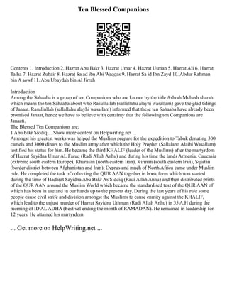 Ten Blessed Companions
Contents 1. Introduction 2. Hazrat Abu Bakr 3. Hazrat Umar 4. Hazrat Usman 5. Hazrat Ali 6. Hazrat
Talha 7. Hazrat Zubair 8. Hazrat Sa ad ibn Abi Waqqas 9. Hazrat Sa id Ibn Zayd 10. Abdur Rahman
bin A aowf 11. Abu Ubaydah bin Al Jirrah
Introduction
Among the Sahaaba is a group of ten Companions who are known by the title Ashrah Mubash sharah
which means the ten Sahaaba about who Rasullullah (sallallahu alayhi wasallam) gave the glad tidings
of Janaat. Rasullullah (sallallahu alayhi wasallam) informed that these ten Sahaaba have already been
promised Janaat, hence we have to believe with certainty that the following ten Companions are
Janaati.
The Blessed Ten Companions are:
1 Abu bakr Siddiq ... Show more content on Helpwriting.net ...
Amongst his greatest works was helped the Muslims prepare for the expedition to Tabuk donating 300
camels and 3000 dinars to the Muslim army after which the Holy Prophet (Sallalaho Alaihi Wasallam)
testified his status for him. He became the third KHALIF (leader of the Muslims) after the martyrdom
of Hazrat Sayidna Umar AL Faruq (Radi Allah Anhu) and during his time the lands Armenia, Caucasia
(extreme south eastern Europe), Khurasan (north eastern Iran), Kirman (south eastern Iran), Sijistan
(border district between Afghanistan and Iran), Cyprus and much of North Africa came under Muslim
rule. He completed the task of collecting the QUR AAN together in book form which was started
during the time of Hadhrat Sayidna Abu Bakr As Siddiq (Radi Allah Anhu) and then distributed prints
of the QUR AAN around the Muslim World which became the standardised text of the QUR AAN of
which has been in use and in our hands up to the present day. During the last years of his rule some
people cause civil strife and division amongst the Muslims to cause enmity against the KHALIF,
which lead to the unjust murder of Hazrat Sayidna Uthman (Radi Allah Anhu) in 35 A.H during the
morning of ID AL ADHA (Festival ending the month of RAMADAN). He remained in leadership for
12 years. He attained his martyrdom
... Get more on HelpWriting.net ...
 