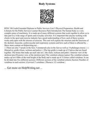 Body Systems
BTEC 90 Credit/Extended Diploma in Public Services Unit 5 Physical Preparation, Health and
Lifestyle for the Public Services Learner Resource Pack Introduction The human body is a very
complex piece of machinery. It is made up of many different systems that work together to allow us to
take part in a wide range of sports and everyday activities. It is important that anyone working with
clients in the sport and exercise industry has a good understanding of how each of these systems
works and copes with the stresses of exercise. This unit will explore the structure and the functions of
the skeletal, muscular, cardiovascular and respiratory systems and how each of them is affected by ...
Show more content on Helpwriting.net ...
| | |There are also 7 tarsals in the foot, 5 metatarsals also in the foot as well as 14 phalanges (toes)| | | | |
|Hip/pelvic girdle (ilium, ischium and pubis) | | |The hip girdle is made up of 2 halves that are fused
together. The bones that make up each side are| | |the ilium, ischium and pubis | Anterior view of the
skeleton [pic] Posterior view of the skeleton [pic] The vertebral column (spine) The vertebral column
makes up two fifths of the total height of the body and is made up of 33 bones called vertebrae. It can
be divided into five different sections: Different sections of the vertebral column |Section |Number of
vertebrae in each section | |Cervical |7 vertebrae | |Thoracic |12 vertebrae |
... Get more on HelpWriting.net ...
 