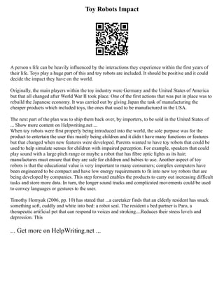 Toy Robots Impact
A person s life can be heavily influenced by the interactions they experience within the first years of
their life. Toys play a huge part of this and toy robots are included. It should be positive and it could
decide the impact they have on the world.
Originally, the main players within the toy industry were Germany and the United States of America
but that all changed after World War II took place. One of the first actions that was put in place was to
rebuild the Japanese economy. It was carried out by giving Japan the task of manufacturing the
cheaper products which included toys, the ones that used to be manufactured in the USA.
The next part of the plan was to ship them back over, by importers, to be sold in the United States of
... Show more content on Helpwriting.net ...
When toy robots were first properly being introduced into the world, the sole purpose was for the
product to entertain the user this mainly being children and it didn t have many functions or features
but that changed when new features were developed. Parents wanted to have toy robots that could be
used to help simulate senses for children with impaired perception. For example, speakers that could
play sound with a large pitch range or maybe a robot that has fibre optic lights as its hair;
manufactures must ensure that they are safe for children and babies to use. Another aspect of toy
robots is that the educational value is very important to many consumers; complex computers have
been engineered to be compact and have low energy requirements to fit into new toy robots that are
being developed by companies. This step forward enables the products to carry out increasing difficult
tasks and store more data. In turn, the longer sound tracks and complicated movements could be used
to convey languages or gestures to the user.
Timothy Hornyak (2006, pp. 10) has stated that ...a caretaker finds that an elderly resident has snuck
something soft, cuddly and white into bed: a robot seal. The resident s bed partner is Paro, a
therapeutic artificial pet that can respond to voices and stroking....Reduces their stress levels and
depression. This
... Get more on HelpWriting.net ...
 