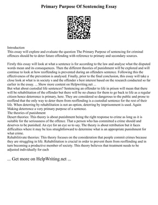 Primary Purpose Of Sentencing Essay
Introduction
This essay will explore and evaluate the question The Primary Purpose of sentencing for criminal
offences should be to deter future offending with reference to primary and secondary sources.
Firstly this essay will look at what a sentence is for according to the law and analyse what the disputed
words mean and its consequences. Then the different theories of punishment will be explored and will
continue to look at how reoffending is prevented during an offenders sentence. Following this the
effectiveness of the prevention is analysed. Finally, prior to the final conclusion, this essay will take a
close look at what is in society s and the offender s best interest based on the research conducted so far
earlier in the essay. ... Show more content on Helpwriting.net ...
But what about custodial life sentences? Sentencing an offender to life in prison will mean that there
will be rehabilitation of the offender but there will be no chance for them to go back to life as a regular
citizen hence deterrence is primary, here. They are considered so dangerous to the public and prone to
reoffend that the only way to deter them from reoffending is a custodial sentence for the rest of their
life. When deterring by rehabilitation is not an option, deterring by imprisonment is used. Again
Making deterrence a very primary purpose of a sentence.
The theories of punishment
Desert theories: This theory is about punishment being the right response to crime as long as it is
suitable for the seriousness of the offence. That a person who has committed a crime should and
deserves to be punished. An eye for an eye so to say. The theory is about retribution but it faces
difficulties where it may be less straightforward to determine what is an appropriate punishment for
what crime.
Rehabilitivate theories: This theory focuses on the consideration that people commit crimes because
they are struggling in life. Rehabilitation is crucial in order to prevent them from reoffending and in
turn becoming a productive member of society. This theory believes that treatment needs to be
adjusted individually for each
... Get more on HelpWriting.net ...
 
