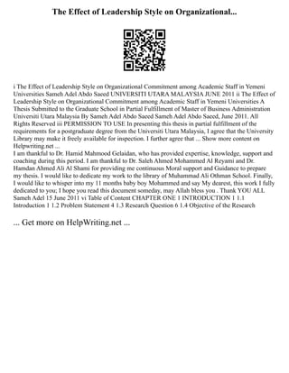 The Effect of Leadership Style on Organizational...
i The Effect of Leadership Style on Organizational Commitment among Academic Staff in Yemeni
Universities Sameh Adel Abdo Saeed UNIVERSITI UTARA MALAYSIA JUNE 2011 ii The Effect of
Leadership Style on Organizational Commitment among Academic Staff in Yemeni Universities A
Thesis Submitted to the Graduate School in Partial Fulfillment of Master of Business Administration
Universiti Utara Malaysia By Sameh Adel Abdo Saeed Sameh Adel Abdo Saeed, June 2011. All
Rights Reserved iii PERMISSION TO USE In presenting this thesis in partial fulfillment of the
requirements for a postgraduate degree from the Universiti Utara Malaysia, I agree that the University
Library may make it freely available for inspection. I further agree that ... Show more content on
Helpwriting.net ...
I am thankful to Dr. Hamid Mahmood Gelaidan, who has provided expertise, knowledge, support and
coaching during this period. I am thankful to Dr. Saleh Ahmed Mohammed Al Reyami and Dr.
Hamdan Ahmed Ali Al Shami for providing me continuous Moral support and Guidance to prepare
my thesis. I would like to dedicate my work to the library of Muhammad Ali Othman School. Finally,
I would like to whisper into my 11 months baby boy Mohammed and say My dearest, this work I fully
dedicated to you; I hope you read this document someday, may Allah bless you . Thank YOU ALL
Sameh Adel 15 June 2011 vi Table of Content CHAPTER ONE 1 INTRODUCTION 1 1.1
Introduction 1 1.2 Problem Statement 4 1.3 Research Question 6 1.4 Objective of the Research
... Get more on HelpWriting.net ...
 