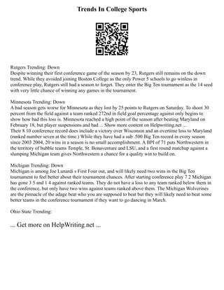 Trends In College Sports
Rutgers Trending: Down
Despite winning their first conference game of the season by 23, Rutgers still remains on the down
trend. While they avoided joining Boston College as the only Power 5 schools to go winless in
conference play, Rutgers still had a season to forget. They enter the Big Ten tournament as the 14 seed
with very little chance of winning any games in the tournament.
Minnesota Trending: Down
A bad season gets worse for Minnesota as they lost by 25 points to Rutgers on Saturday. To shoot 30
percent from the field against a team ranked 272nd in field goal percentage against only begins to
show how bad this loss is. Minnesota reached a high point of the season after beating Maryland on
February 18, but player suspensions and bad ... Show more content on Helpwriting.net ...
Their 8 10 conference record does include a victory over Wisconsin and an overtime loss to Maryland
(ranked number seven at the time.) While they have had a sub .500 Big Ten record in every season
since 2003 2004, 20 wins in a season is no small accomplishment. A BPI of 71 puts Northwestern in
the territory of bubble teams Temple, St. Bonaventure and LSU, and a first round matchup against a
slumping Michigan team gives Northwestern a chance for a quality win to build on.
Michigan Trending: Down
Michigan is among Joe Lunardi s First Four out, and will likely need two wins in the Big Ten
tournament to feel better about their tournament chances. After starting conference play 7 2 Michigan
has gone 3 5 and 1 4 against ranked teams. They do not have a loss to any team ranked below them in
the conference, but only have two wins against teams ranked above them. The Michigan Wolverines
are the pinnacle of the adage beat who you are supposed to beat but they will likely need to beat some
better teams in the conference tournament if they want to go dancing in March.
Ohio State Trending:
... Get more on HelpWriting.net ...
 