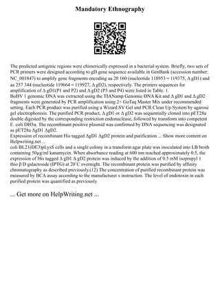Mandatory Ethnography
The predicted antigenic regions were chimerically expressed in a bacterial system. Briefly, two sets of
PCR primers were designed according to gD gene sequence available in GenBank (accession number:
NC_001847) to amplify gene fragments encoding aa 20 160 (nucleotide 118953～119375, Δ gD1) and
aa 257 344 (nucleotide 119664～119927, Δ gD2), respectively. The primers sequences for
amplification of Δ gD1(P1 and P2) and Δ gD2 (P3 and P4) were listed in Table. 1.
BoHV 1 genomic DNA was extracted using the TIANamp Genomic DNA Kit and Δ gD1 and Δ gD2
fragments were generated by PCR amplification using 2× GoTaq Master Mix under recommended
setting. Each PCR product was purified using a Wizard SV Gel and PCR Clean Up System by agarose
gel electrophoresis. The purified PCR product, Δ gD1 or Δ gD2 was sequentially cloned into pET28a
double digested by the corresponding restriction endonuclease, followed by transform into competent
E. coli DH5α. The recombinant positive plasmid was confirmed by DNA sequencing was designated
as pET28a ΔgD1 ΔgD2.
Expression of recombinant His tagged ΔgD1 ΔgD2 protein and purification ... Show more content on
Helpwriting.net ...
coli BL21(DE3)pLysS cells and a single colony in a transform agar plate was inoculated into LB broth
containing 50µg/ml kanamycin. When absorbance reading at 600 nm reached approximately 0.5, the
expression of His tagged Δ gD1 Δ gD2 protein was induced by the addition of 0.5 mM isopropyl 1
thio β D galactoside (IPTG) at 20˚C overnight. The recombinant protein was purified by affinity
chromatography as described previously.(12) The concentration of purified recombinant protein was
measured by BCA assay according to the manufacturer s instruction. The level of endotoxin in each
purified protein was quantified as previously
... Get more on HelpWriting.net ...
 