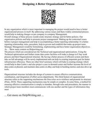 Designing A Better Organizational Process
In any organization which is more important in managing the project would need to have a better
organizational process in itself. By addressing various issues and there widely commented process
would help in making changes as per company to company Management.
Overall strategy of these process would create structure strategy and for better policies. Our
organization policies and help in promote project management. Making up the contextual issues
before it project management and help in accomplishing a better reporting relationship. It is better
reporting relationship, rules, procedure, help in govern and establish that make up project team.
Strategic Management would be formulating, implementing and have better organization objectives.
As ... Show more content on Helpwriting.net ...
The process which are considered are the Technical and organizational optimizations. Using the
Technical optimization and further create data centre facilities will make a change in E bay work
process and their Organizational structure. By having a better process of efficient system and there
take on full advantage will be newly implemented and can help in creating important goal for better
infrastructure efficiency. There are other brief summary which will help in creating strategy which
would help in data Centre s and also project a case in demand center and further increase the level of
data centre at phoenix and maintain data centre at eBay and help in building metrics and also drive up
tools.
Organizational structure includes the design of systems to ensure effective communication,
coordination, and integration of effort across departments. This third feature of organizational
structure refers to the supporting mechanisms the firm relies on to reinforce and promote its structure
(Pinto, 2010). These supporting mechanisms may be simple or complex. In some firms, a method for
ensuring affective communication is simply to mandate, through rules and procedures, the manner in
which project team members must communicate with one another and the types of information they
must
... Get more on HelpWriting.net ...
 