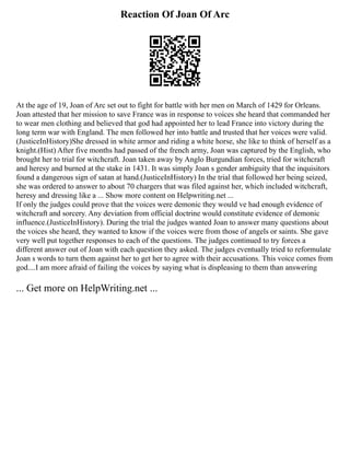 Reaction Of Joan Of Arc
At the age of 19, Joan of Arc set out to fight for battle with her men on March of 1429 for Orleans.
Joan attested that her mission to save France was in response to voices she heard that commanded her
to wear men clothing and believed that god had appointed her to lead France into victory during the
long term war with England. The men followed her into battle and trusted that her voices were valid.
(JusticeInHistory)She dressed in white armor and riding a white horse, she like to think of herself as a
knight.(Hist) After five months had passed of the french army, Joan was captured by the English, who
brought her to trial for witchcraft. Joan taken away by Anglo Burgundian forces, tried for witchcraft
and heresy and burned at the stake in 1431. It was simply Joan s gender ambiguity that the inquisitors
found a dangerous sign of satan at hand.(JusticeInHistory) In the trial that followed her being seized,
she was ordered to answer to about 70 chargers that was filed against her, which included witchcraft,
heresy and dressing like a ... Show more content on Helpwriting.net ...
If only the judges could prove that the voices were demonic they would ve had enough evidence of
witchcraft and sorcery. Any deviation from official doctrine would constitute evidence of demonic
influence.(JusticeInHistory). During the trial the judges wanted Joan to answer many questions about
the voices she heard, they wanted to know if the voices were from those of angels or saints. She gave
very well put together responses to each of the questions. The judges continued to try forces a
different answer out of Joan with each question they asked. The judges eventually tried to reformulate
Joan s words to turn them against her to get her to agree with their accusations. This voice comes from
god....I am more afraid of failing the voices by saying what is displeasing to them than answering
... Get more on HelpWriting.net ...
 