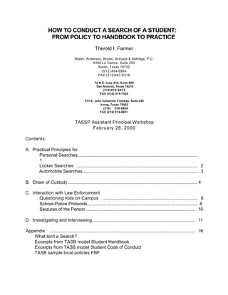 HOW TO CONDUCT A SEARCH OF A STUDENT:
                 FROM POLICY TO HANDBOOK TO PRACTICE
                                                 Therold I. Farmer

                                   Walsh, Anderson, Brown, Schulze & Aldridge, P.C.
                                             6300 Lo Calma, Suite 200
                                                Austin, Texas 78752
                                                  ( 5 1 2 ) 454-6864
                                                FAX (512)467-9318

                                                 70 N.E. loop 410, Suite 800
                                                  San Antonio, Texas 78216
                                                      (210)979-6633
                                                    FAX (210) 979-7024

                                          511 E. John Carpenter Freeway, Suite 430
                                                    Irving, Texas 75062
                                                      (214) 574-8800
                                                    FAX (214) 574-8801


                                   TASSP Assistant Principal Workshop
                                         February 28, 2000

Contents:

A. Practical Principles for
      Personal Searches................................................................................................
      1
      Locker Searches ................................................................................................. 2
      Automobile Searches............................................................................................ 3

B. Chain of Custody........................................................................................................ 4

C. Interaction with Law Enforcement
       Questioning Kids on Campus ............................................................................ 6
       School-Police Protocols........................................................................................ 8
       Seizures of the Person ....................................................................................... 10

D. Investigating and Interviewing .................................................................................. 11

Appendix .................................................................................................................... 16
   What Isn't a Search?
   Excerpts from TASB model Student Handbook
   Excerpts from TASB model Student Code of Conduct
   TASB sample local policies FNF
 