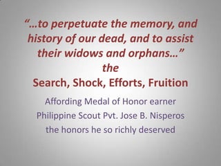 “…to perpetuate the memory, and
 history of our dead, and to assist
   their widows and orphans…”
                 the
  Search, Shock, Efforts, Fruition
    Affording Medal of Honor earner
  Philippine Scout Pvt. Jose B. Nisperos
    the honors he so richly deserved
 